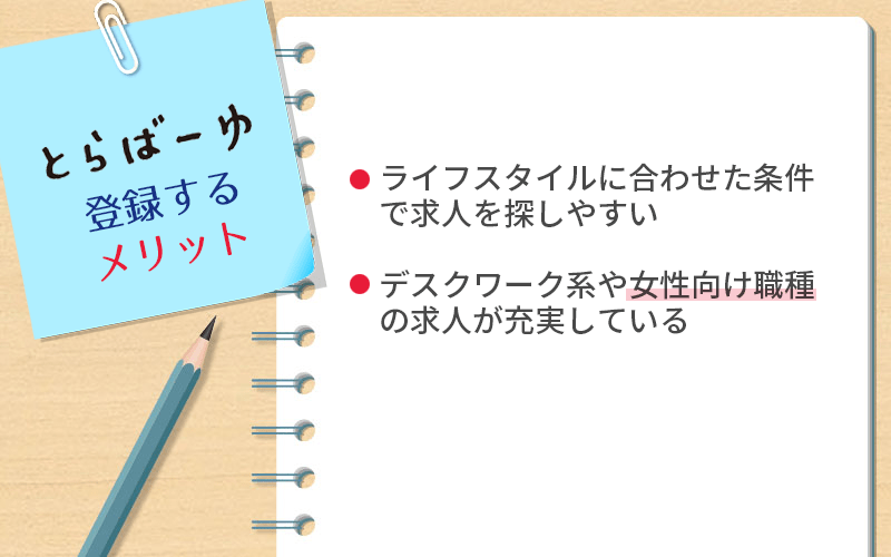 とらばーゆに登録するメリット ●ライフスタイルに合わせた条件で求人を探しやすい ●デスクワーク系や女性向け職種の求人が充実している