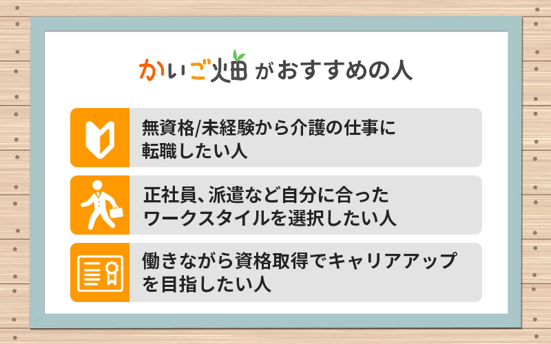 かいご畑がおすすめの人 ●無資格/未経験から介護の仕事に転職したい人 ●正社員、派遣など自分に合ったワークスタイルを選択したい人 ●働きながら資格取得でキャリアアップを目指したい人