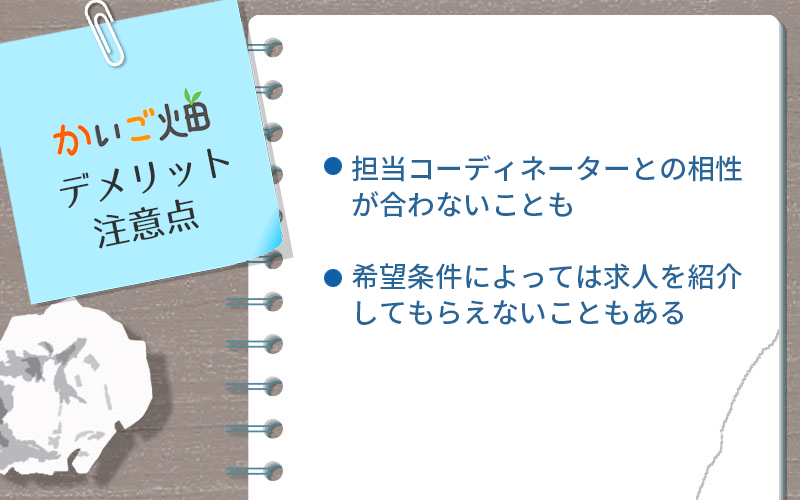 かいご畑のデメリット・注意点 ●担当コーディネーターとの相性が合わないことも ●希望条件によっては求人を紹介してもらえないこともある