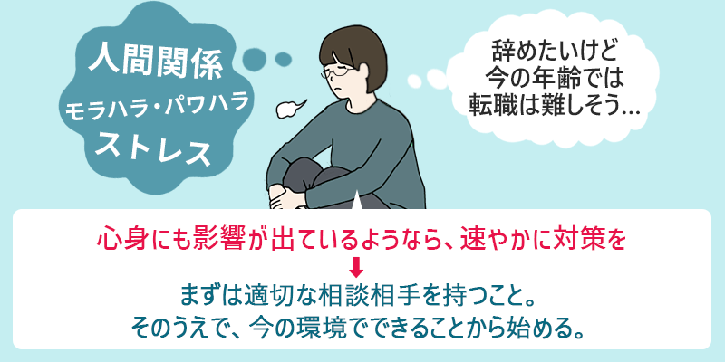 「人間関係 モラハラ・パワハラ ストレス」「辞めたいけど今の年齢では転職は難しそう…」 心身にも影響が出ているようなら、速やかに対策を→まずは適切な相談相手を持つこと。そのうえで、今の環境でできることから始める。