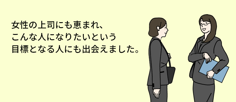 女性の上司にも恵まれ、こんな人になりたいという目標となる人にも出会えました。