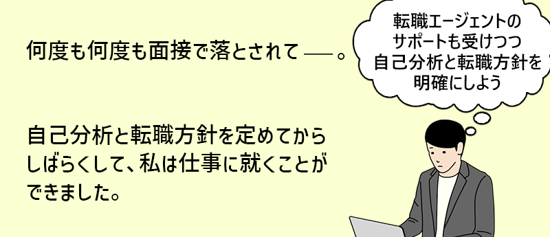 何度も何度も面接で落とされて──。自己分析と転職方針を定めてからしばらくして、私は仕事に就くことができました。「転職エージェントのサポートも受けつつ自己分析と転職方針を明確にしよう」