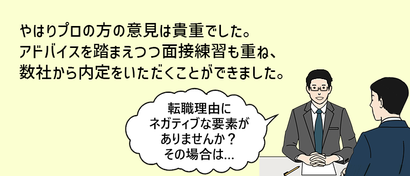 やはりプロの方の意見は記帳でした。アドバイスを踏まえつつ面接練習も重ね、数社から内定を頂くことができました。「転職理由にネガティブな要素がありませんか?その場合は…」