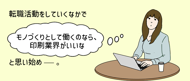 転職活動をしていくなかで「モノづくりとして働くのなら、印刷業界がいいな」と思いはじめ──。