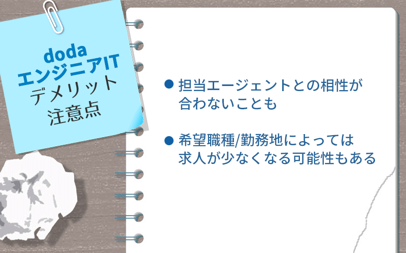 dodaエンジニアITのデメリット・注意点 ●担当エージェントとの相性が合わないことも ●希望職種/勤務地によっては求人が少なくなる可能性もある