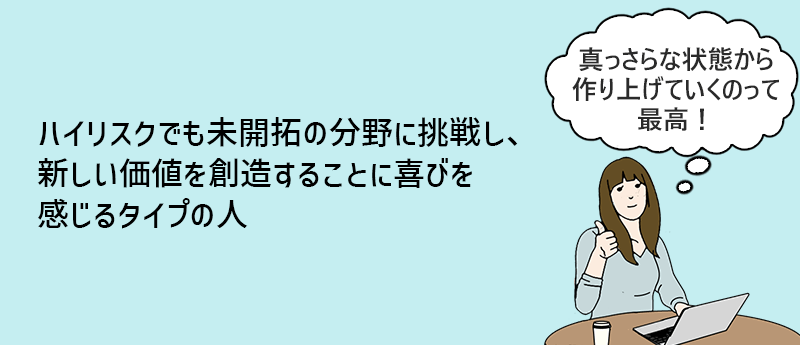 ハイリスクでも未開拓の分野に挑戦し、新しい価値を創造することに喜びを感じるタイプの人。