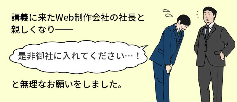 講義に来たWeb制作会社の社長と親しくなり──「是非御社に入れてください…!」と無理なお願いをしました。