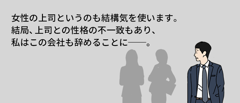 女性の上司というのも結構気を使います。結局、上司との性格の不一致もあり、私はこの会社も辞めることに──。