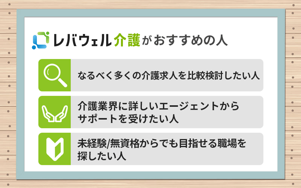レバウェル看護がおすすめの人 ●なるべく多くの介護求人を比較検討したい人 ●介護業界に詳しいエージェントからサポートを受けたい人 ●未経験/無資格からでも目指せる職場を探したい人