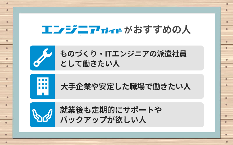 エンジニアガイドがおすすめの人 ●ものづくり・ITエンジニアの派遣社員として働きたい人 ●大手企業や安定した職場で働きたい人 ●就業後も定期的にサポートやバックアップが欲しい人