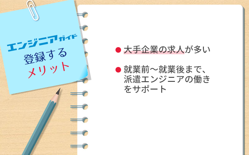 エンジニアガイドに登録するメリット ●大手企業の求人が多い ●就業前~就業後まで、派遣エンジニアの働きをサポート