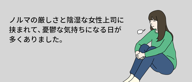 ノルマの厳しさと陰湿な女性上司に挟まれて、憂鬱な気持ちになる日が多くありました。