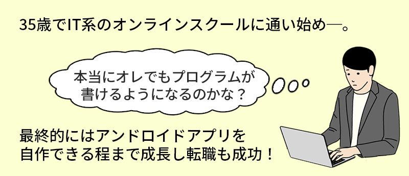 35歳でIT系のオンラインスクールに通いはじめ─。「本当にオレでもプログラムが書けるようになるのかな?」最終的にはアンドロイドアプリを自作できる程まで成長し転職も成功!