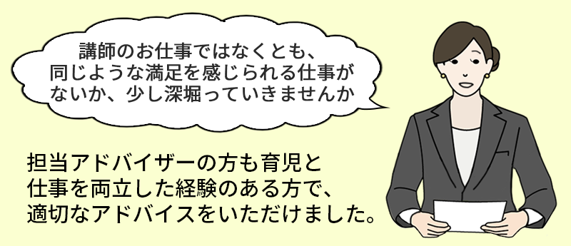 「孔子のお仕事でなくとも、同じような満足を感じられる仕事がないか、少し深ぼって行きませんか」担当アドバイザーの方も育児と仕事を両立した経験のある方で、適切なアドバイスをいただけました。