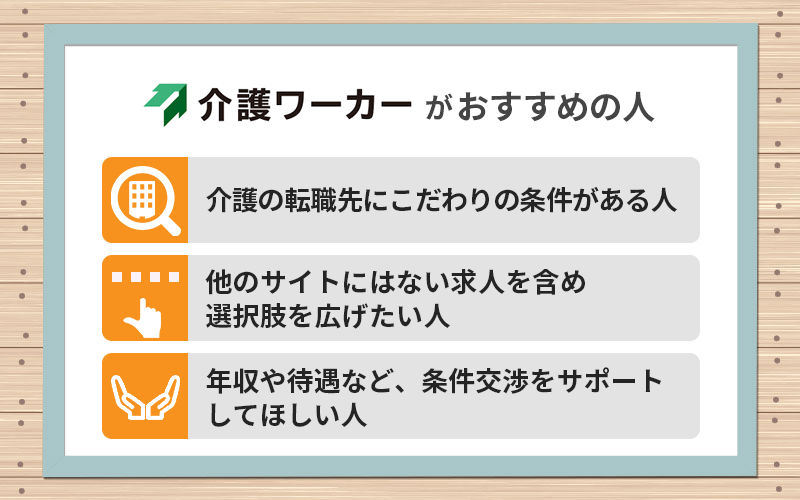 介護ワーカーがおすすめの人 ●介護の転職先にこだわりの条件がある人 ●他のサイトにはない求人を含め選択肢を広げたい人 ●年収や待遇など、条件交渉をサポートしてほしい人