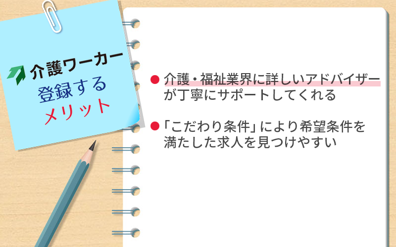 介護ワーカーに登録するメリット ●介護・福祉業界に詳しいアドバイザーが丁寧にサポートしてくれる ●「こだわり条件」により希望条件を満たした求人を見つけやすい
