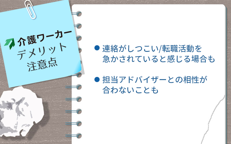 介護ワーカーのデメリット・注意点 ●連絡がしつこい/転職活動を急かされていると感じる場合も ●担当アドバイザーとの相性が合わないことも