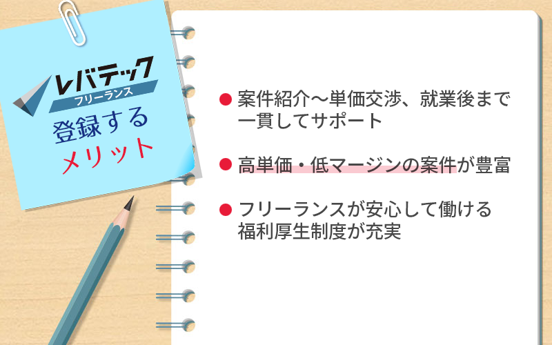 レバテックフリーランスに登録するメリット ●案件紹介~単価交渉、就業後まで一貫してサポート ●高単価・低マージンの案件が豊富 ●フリーランスが安心して働ける福利厚生制度が充実