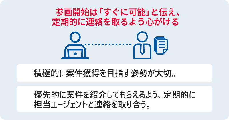 参画開始は「すぐに可能」と伝え、定期的に連絡を取るよう心がける ■積極的に案件獲得を目指す姿勢が大切 ■優先的に案件を紹介してもらえるよう、定期的に担当エージェントと連絡を取り合う