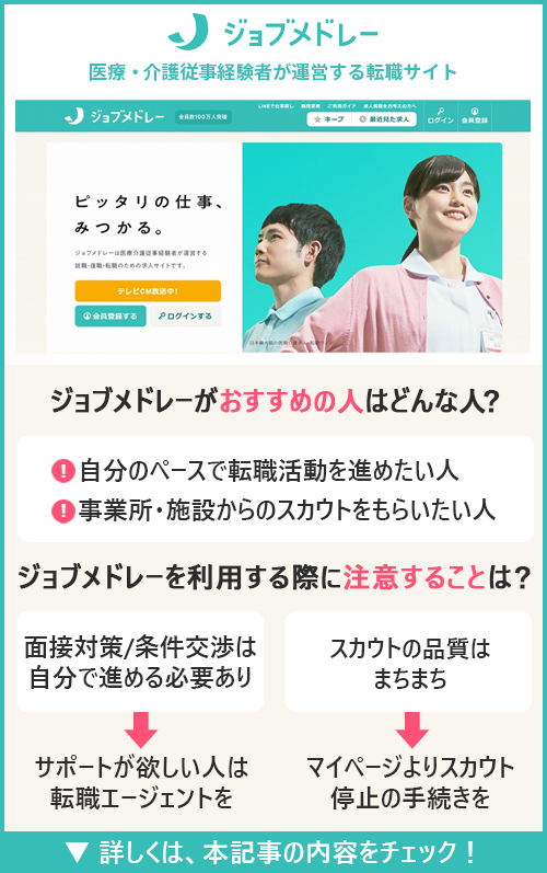 ジョブメドレー介護｜医療・介護従事経験者が運営する転職サイト　□ジョブメドレー介護がおすすめの人はどんな人？ ●自分のペースで転職活動を進めたい人　●事業所・施設からのスカウトをもらいたい人　□ジョブメドレー介護を利用の際に注意することは？ ●面接対策/条件交渉は自分で進める必要あり→サポートが欲しい人は転職エージェントを　●スカウトの品質はまちまち→マイページよりスカウト停止の手続きを
