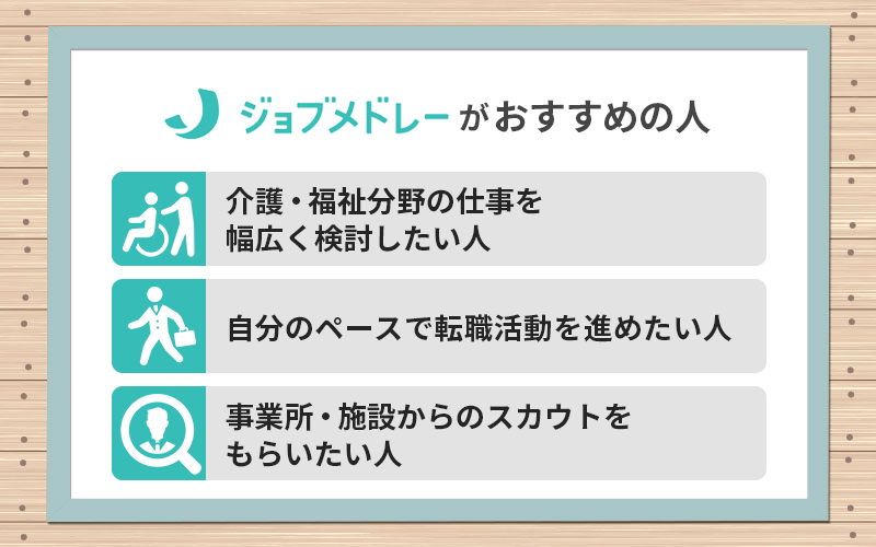 ジョブメドレー介護がおすすめの人 ●介護・福祉分野の仕事を幅広く検討したい人 ●自分のペースで転職活動を進めたい人 ●事業所・施設からのスカウトをもらいたい人
