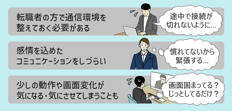 ■転職者の方で通信環境を整えておく必要がある→「途中で接続が切れないように…」 ■感情を込めたコミュニケーションをしづらい→「慣れてないから緊張する」 ■少しの動作や画面変化が気になる・気にさせてしまうことも→「画面固まってる? じっとしてるだけ?」