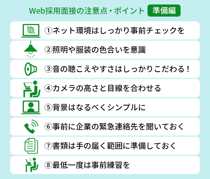 Web採用面接の注意点・ポイント【準備編】 ①ネット環境はしっかり事前チェックを ②照明や服装の色合いを意識 ③音の聴こえやすさはしっかりこだわる! ④カメラの高さと目線を合わせる ⑤背景はなるべくシンプルに ⑥事前に企業の緊急連絡先を聞いておく ⑦書類は手の届く範囲に準備しておく ⑧最低一度は事前練習を