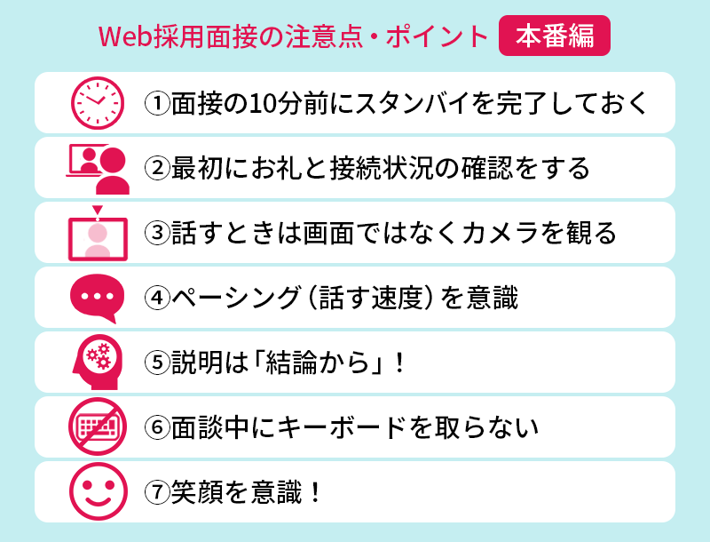 Web採用面接の注意点・ポイント【本番篇】 ①面接の10分前にスタンバイを完了しておく ②最初にお礼と接続状況の確認をする ③話すときは画面ではなくカメラを見る ④ペーシング(話す速度)を意識 ⑤説明は「結論から」! ⑥面談中にキーボードを取らない ⑦笑顔を意識!