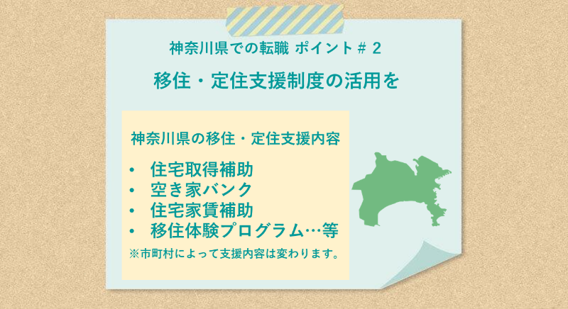 神奈川県での転職 ポイント#2 移住・定住支援制度の活用を 神奈川県の移住・定住支援内容:●住宅取得補助 ●空き家バンク ●住宅家賃補助 ●移住体験プログラム…等 ※市町村によって支援内容は変わります。