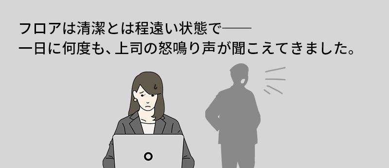 フロアは清潔とは程遠い状態で──一日に何度も、上司の怒鳴り声が聞こえてきました。