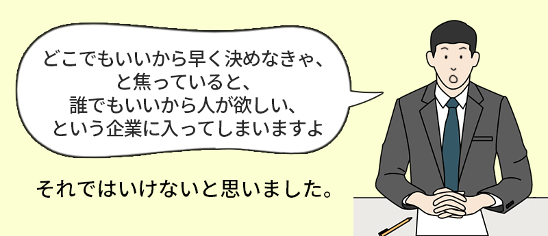 「どこでもいいから早く決めなきゃ、と焦っていると、誰でもいいから人が欲しい、という企業に入ってしまいますよ」それではいけないと思いました。