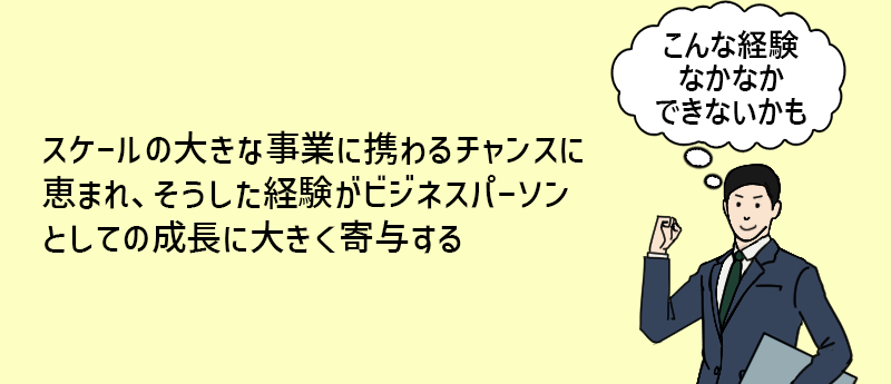 スケールの大きな事業に携わるチャンスに恵まれ、そうした経験がビジネスパーソンとしての成長に大きく寄与する