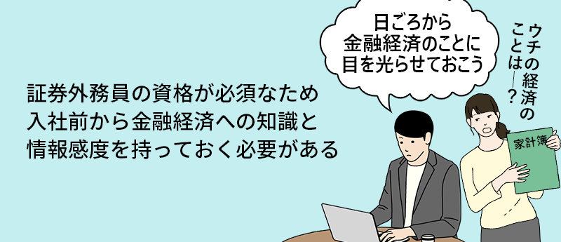 証券外務員の資格が必須なため入社前から金融経済への知識と情報感度を持っておく必要がある