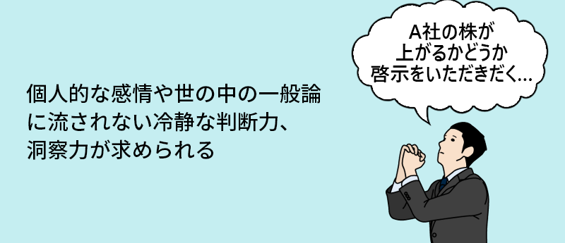 個人的な感情や世の中の一般論に流されない冷静な判断力、洞察力が求められる