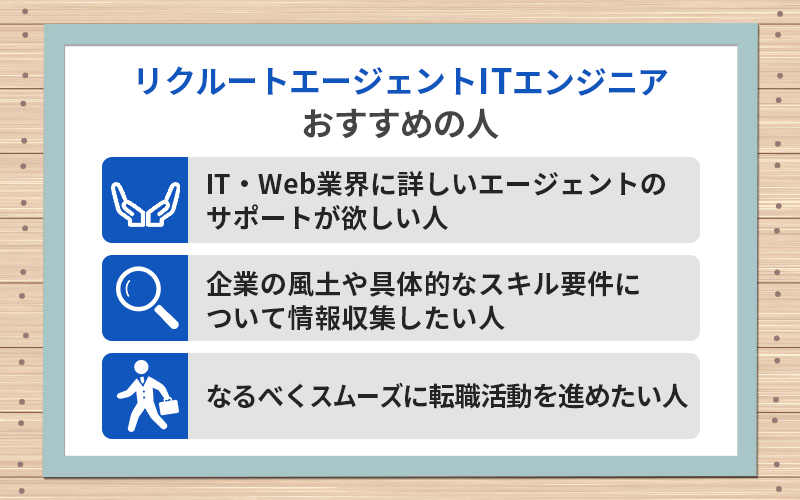 リクルートエージェントITエンジニアがおすすめの人 ●IT・Web業界に詳しいエージェントのサポートが欲しい人 ●企業の風土や具体的なスキル要件について情報収集したい人 ●なるべくスムーズに転職活動を進めたい人