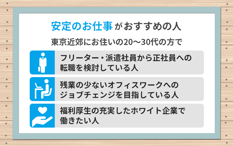 東京近郊にお住いの20~30代の方で ・フリーター・派遣社員から正社員への転職を検討している人 ・残業の少ないオフィスワークへのジョブチェンジを目指している人 ・福利厚生の充実したホワイト企業で働きたい人
