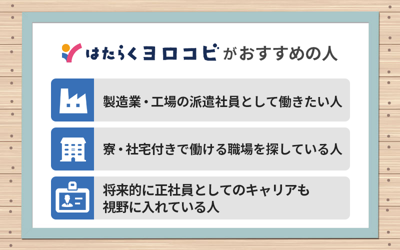 はたらくヨロコビがおすすめの人 ●製造業・工場の派遣社員として働きたい人 ●寮・社宅付きで働ける職場を探している人 ●将来的に正社員としてのキャリアも視野に入れている人