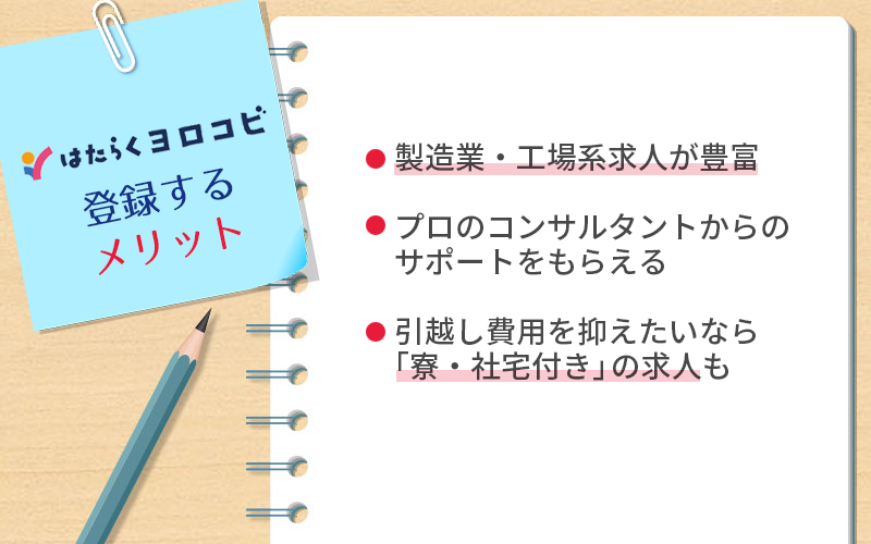 はたらくヨロコビに登録するメリット ●製造業・工場系求人が豊富 ●プロのコンサルタントからのサポートをもらえる ●引越し費用を抑えたいなら「寮・社宅付き」の求人も
