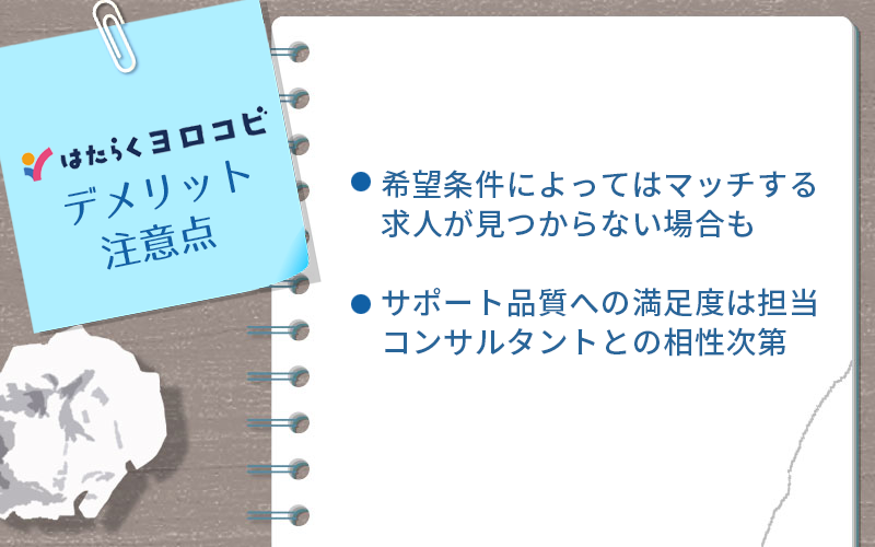 はたらくヨロコビのデメリット・注意点 ●希望条件によってはマッチする求人が見つからない場合も ●サポート品質への満足度は担当コンサルタントとの相性次第
