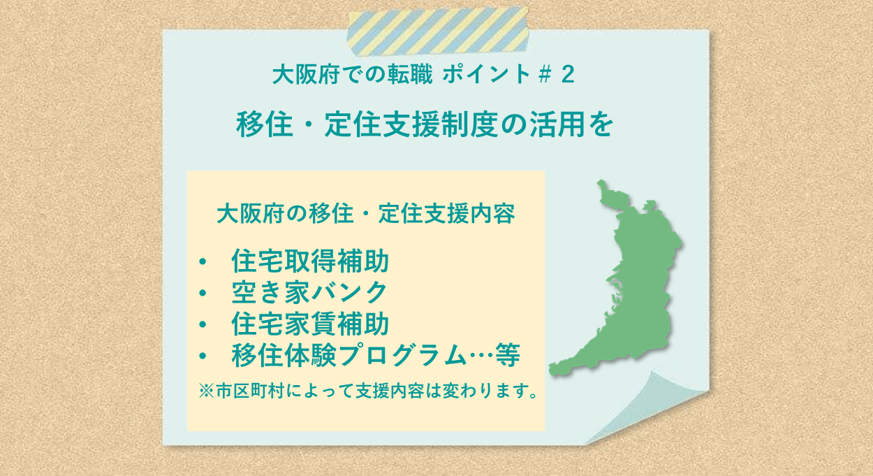 大阪府での転職 ポイント#2 移住・定住支援制度の活用を 大阪府の移住・定住支援内容:●住宅取得補助 ●空き家バンク ●住宅家賃補助 ●移住体験プログラム…等 ※市町村によって支援内容は変わります。