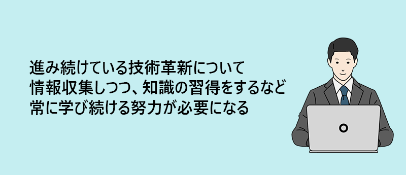 進み続けている技術革新について情報収集しつつ、知識の習得をするなど常に学び続ける努力が必要になる