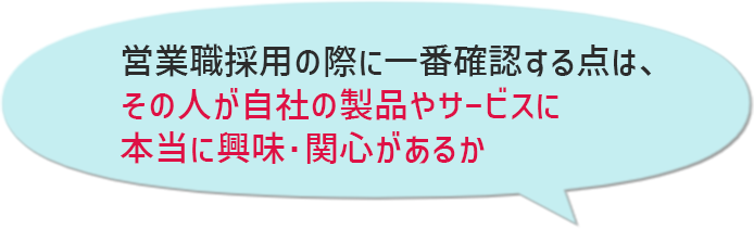 「営業職採用の際に一番確認する点は、「その人が自社の製品やサービスに(本当に)興味・関心があるか」ですね。」
