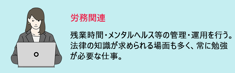 労務関連:残業時間・メンタルヘルス等の管理・運用を行う。法律の知識が求められる場面も多く、常に勉強が必要な仕事。