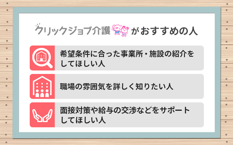 クリックジョブ介護がおすすめの人 ●希望条件に合った事業所・施設の紹介をしてほしい人 ●職場の雰囲気を詳しく知りたい人 ●面接対策や給与の交渉などをサポートしてほしい人