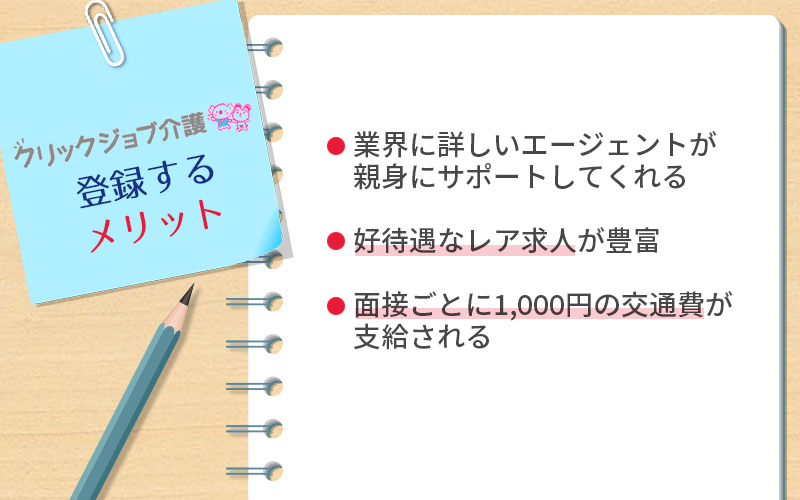 クリックジョブ介護に登録するメリット ●業界に詳しいエージェントが親身にサポートしてくれる ●好待遇なレア求人が豊富 ●面接ごとに1,000円の交通費が支給される