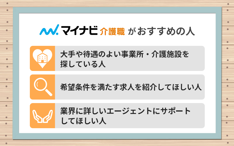 マイナビ介護職がおすすめの人 ●大手や待遇のよい事業所・介護施設を探している人 ●希望条件を満たす求人を紹介してほしい人 ●業界に詳しいエージェントにサポートしてほしい人