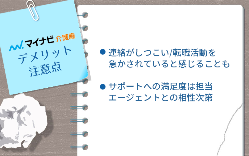 マイナビ介護職のデメリット・注意点 ●連絡がしつこい/転職活動を急かされていると感じることも ●サポートへの満足度は担当エージェントとの相性次第
