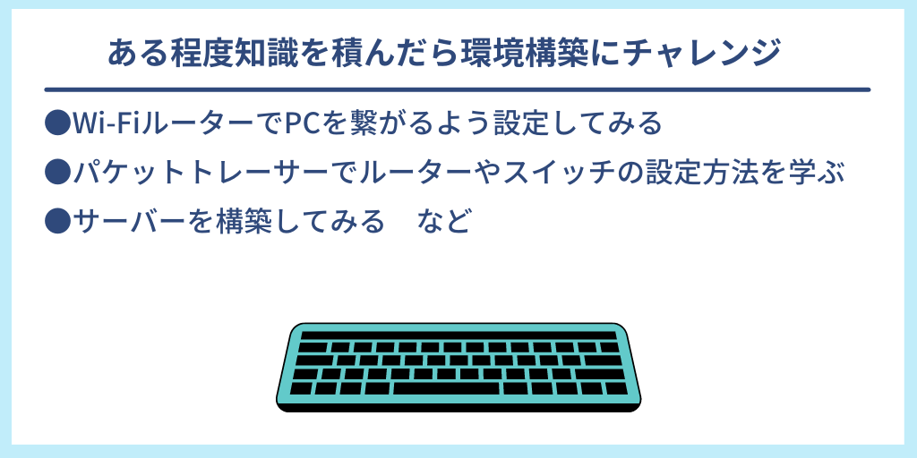 ある程度知識を積んだら環境構築にチャレンジ|●Wi-FiルーターでPCを繋がるよう設定してみる ●パケットトレーサーでルーターやスイッチの設定方法を学ぶ ●サーバーを構築してみる など