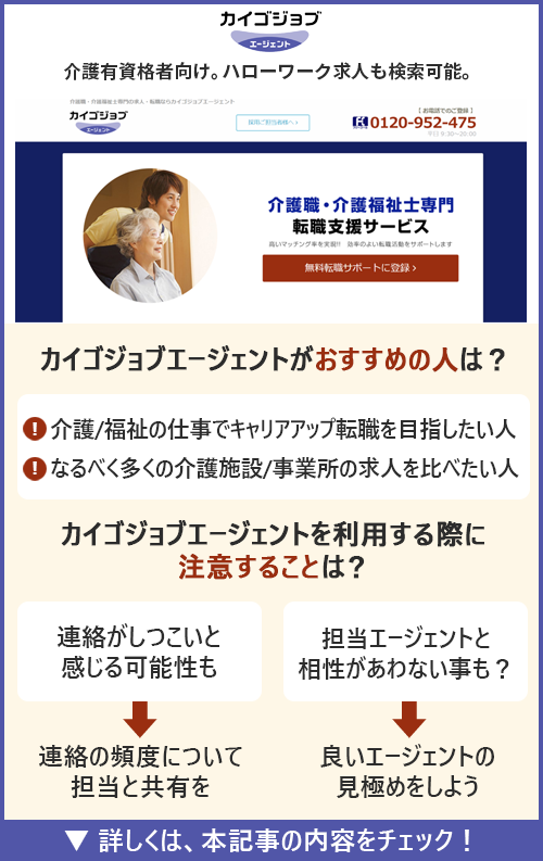 カイゴジョブエージェント｜介護有資格者向け。ハローワーク求人も検索可能。　□カイゴジョブエージェントがおすすめの人はどんな人？ ●介護/福祉の仕事でキャリアアップ転職を目指したい人　●なるべく多くの介護施設/事業所の求人を比べたい人　□カイゴジョブエージェントを利用の際に注意することは？ ●連絡がしつこいと感じる可能性も→連絡の頻度について担当と共有を　●担当エージェントと相性が合わない事も？→良いエージェントの意極めをしよう