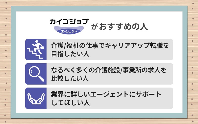 カイゴジョブエージェントがおすすめの人 ●介護/福祉の仕事でキャリアアップ転職を目指したい人 ●なるべく多くの介護施設/事業所の求人を比較したい人 ●業界に詳しいエージェントにサポートしてほしい人